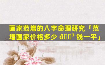 画家范增的八字命理研究「范增画家价格多少 🌳 钱一平」